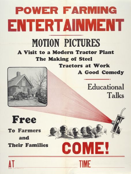 Advertising poster for motion pictures [movies] shown "free to farmers and their families." Bears the text: "A Visit to a Modern Tractor Plant; The Making of Steel; Tractors at Work; A Good Comedy; Educational Talks." Also includes the text: "Power Farming Entertainment."