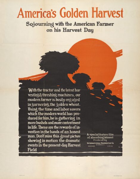 Advertising poster for a film produced by International Harvester "showing in motion the dramatic events in the present-day Harvest Field." Includes the title: "America's Golden Harvest: Sojourning with the American Farmer on his Harvest Day." Printed by Magill-Weinsheimer Company, Chicago, Illinois.