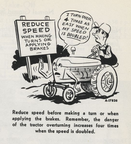 Locking The Brakes, Safety Cartoon A cartoon from an International Harvester operator's manual. The cartoon appears below the heading: "Locking the Brakes". The cartoon depicts a man riding a personified tractor past a sign that reads: "Reduce Speed when making turns or applying brakes". The tractor says: "I turn over 4 times as easy when my speed is doubled!" A caption below the cartoon reads: "Reduce speed before making a turn or when applying the brakes. Remember, the danger of the tractor overturning increases four times when the speed is doubled."