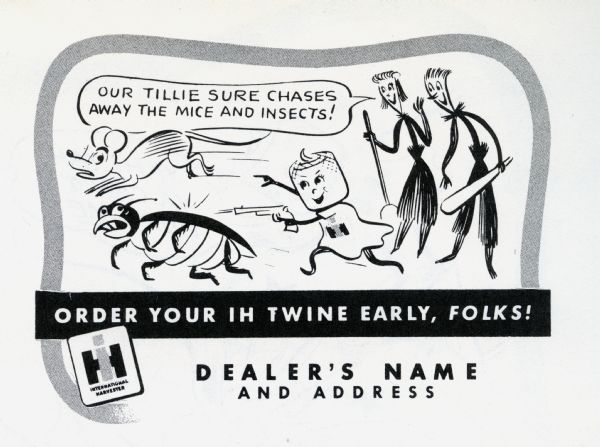 Promotional advertisement available through the International Harvester Advertising Service for use by International Harvester dealers, part of the 1949 Twine Promotion. The advertisement tells the story of the Twine Promotion mascots, Homer Hemp, Susie Sisal, and Tillie Twine. In the advertisement Tillie Twine is chasing a worried looking mouse and cockroach with a pistol. Susie Sisal, with broom in hand, is exclaiming: "Our Tillie sure chases away the mice and insects!". Homer Hemp looks on excitedly with a bat in his hand. At the bottom of the advertisement is where the dealership name and address would appear.