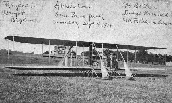 Calbraith Perry Rodgers in a Wright Model B at Appleton Baseball Park. Cal Rodgers, a member of the famous Perry family, learned to fly at the Wright Flying School in 1911. He did exhibition flying for several months and then competed in the Chicago International Aviation Meet.  Despite his inexperience, Rodgers set a record for time aloft. Rodgers then decided to compete for the Hearst prize for the first cross-country flight. Before undertaking that flight Rodgers flew to Appleton where Elizabeth and Frank Whiting, his sister-in-law and brother-in-law, resided. Handwritten on front: "Rogers in Wright Biplane", "Appleton Base Ball Park Monday Sept 4-1911" and "Wr(?) Bellin, Judge Merrill Ga Richardson."