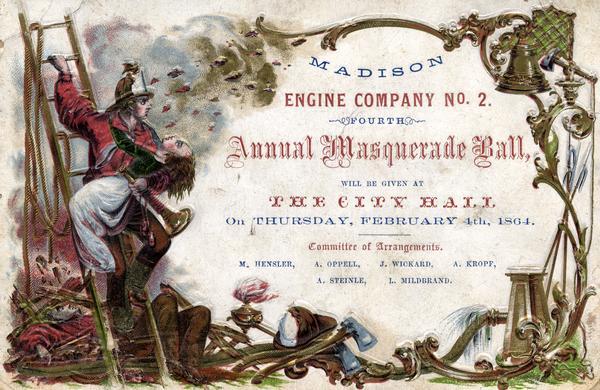 Embossed invitation to the fourth masquerade ball of the Madison Fire Engine Company #2. The invitation depicts a fire fighter on a ladder carrying a woman on his arm. He holds a fire trumpet. Behind him a man lies unconscious in the rubble. At the bottom and sides of the invitation are axes, a fire fighters helmet, a bell, and water hoses. During their early years as ethnically based volunteer organizations, Madison's fire companies served social and business purposes as well as fighting fires.