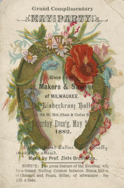 Illustrated invitation to a May Party at Liederkranz Hall given by the Makers and Sawyers of Milwaukee.  The invitation is illustrated in color with a horse shoe and flowers.  The evening promised not only music by Prof. Ziets Orchestra but also a nailing contest between Frank Rehm of Chicago and Frank Miller of Milwaukee.