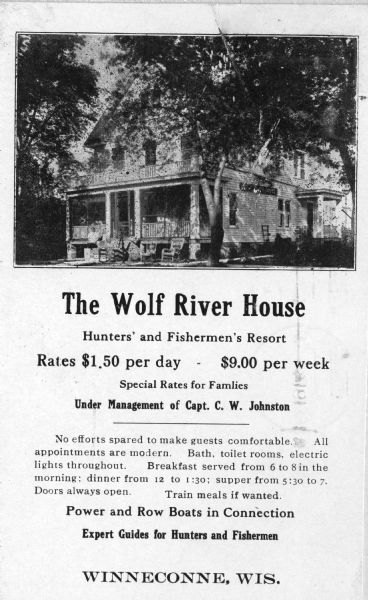 The Wolf River House. The advertisement reads: "The Wolf River House; Hunters' and Fishermen's Resort; Rates $1.50 per day - $9.00 per week; Special Rates for Families; Under Management of Capt. C.W. Johnston; No efforts spared to make guests comfortable. All appointments are modern. Bath, toilet rooms, electric lights throughout. Breakfast served from 6 to 8 in the morning; dinner from 12 to 1:30; supper from 5:30 to 7. Doors always open. Train meals if wanted.; Power and Row Boats in Connection; Expert Guides for Hunters and Fishermen; Winneconne, Wis."