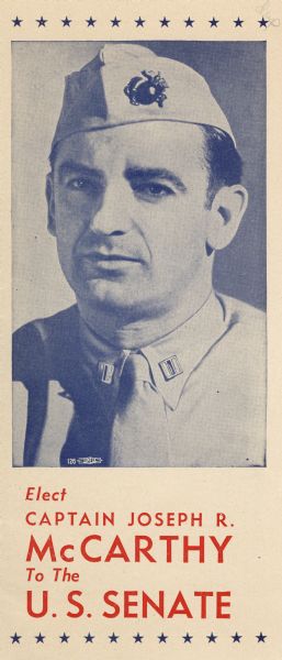 Campaign brochure issued in behalf of Senator Joseph R. McCarthy during his successful campaign for the U.S. Senate in 1944.  The text stressed his status as a Marine officer among his qualifications for office. McCarthy was defeated in the primary by Senator Alexander Wiley who was reelected in the general election.  McCarthy continued to play on his status as a Marine officer throughout his career.  In 1952 he was introduced to the Republican convention as the "fighting Marine" from Wisconsin and he was escorted to the podium to the Marine Hymn.