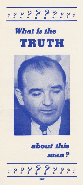 Brochure about the record of Senator Joseph R. McCarthy issued by the Democratic Organizing Committee of Wisconsin.  The Wisconsin Democratic Party began their campaign against McCarthy as early as mid 1951 with "Operation Truth."  This brochure with its intentionally unflattering portrait of the senator, was published early in the 1952 campaign, even before the party had decided on its senatorial candidate.