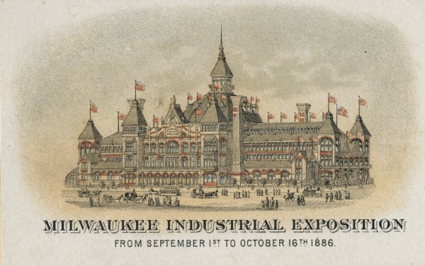 Print advertising the Milwaukee Industrial Exposition. View of building with flags flying from almost every peak on the the roof. Pedestrians and horse-drawn vehicles are in the street in the foreground. Caption reads: "Milwaukee Industrial Exposition, From September 1st to October 16th 1886, Milwaukee, Wis."