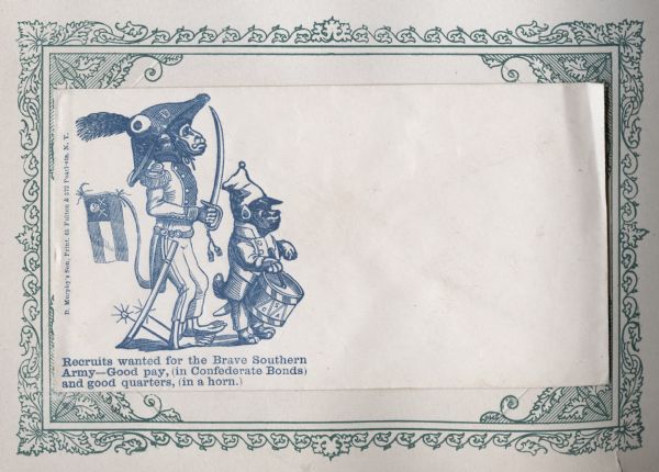 A dog and a monkey are dressed in Confederate uniforms. The dog plays a drum that has the initials C.S.A. on it. The monkey wears a hat with the initials J.D. on it, has a sword drawn, spurs on his heels and a Confederate flag with a skull and crossbones tied to his tail. The caption below reads, "Recruits wanted for the Brave Southern Army--Good pay, (in Confederate Bonds) and good quarters, (in a horn.)" Blue ink on beige envelope, image on left side.
Image printed on envelope, mounted on a decorative border and collected in an album.