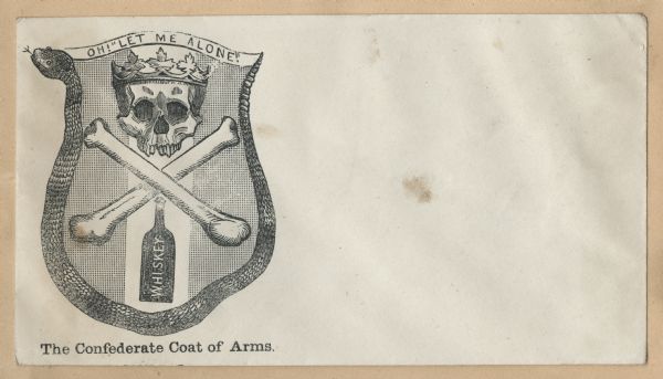 Crude parody of a coat of arms for the Confederacy. The border on the right, bottom and left is a rattlesnake. The top is a ribbon with the text "OH! "LET ME ALONE!"" in it. Inside appears a skull and crossbones, the skull wears a crown, and a bottle of whiskey is below it. The caption below reads, "The Confederate Coat of Arms." Black ink on beige envelope, image on left side.
Image printed on envelope, mounted on various colored pages and collected in an album.