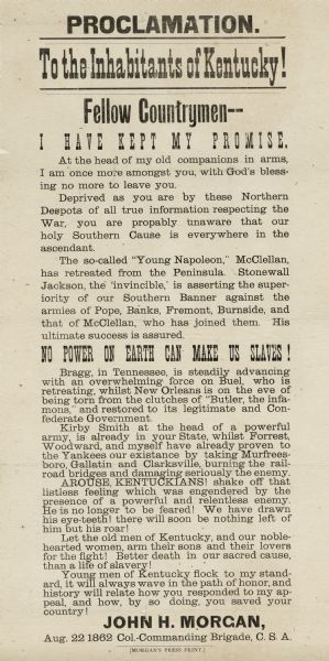 A call to arms issued by Confederate colonel John H. Morgan, asserting that the Confederacy is winning the war. He mentions George B. McClellan, Thomas J. (Stonewall) Jackson, Nathaniel P. Banks, John C. Fremont, Ambrose E. Burnside, Braxton Bragg, Don Carlos Buell, Benjamin F. Butler, and Nathan B. Forrest.