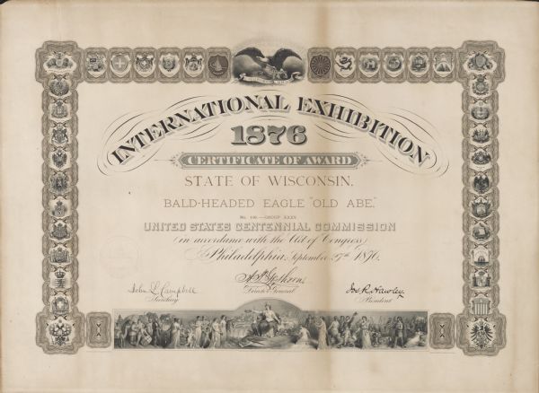 Certificate presented to the State of Wisconsin for the "Bald-Headed Eagle 'Old Abe'" from the United States Centennial Commission.  Presented in Philadelphia, Pennsylvania on September 27, 1876.  The certificate features a border of countries of the world.  In the center at the top is the seal of the United States with "E Pluribus Unum".  The certificate is signed by the Secretary, Director General and President of the U.S. Centennial Commission.