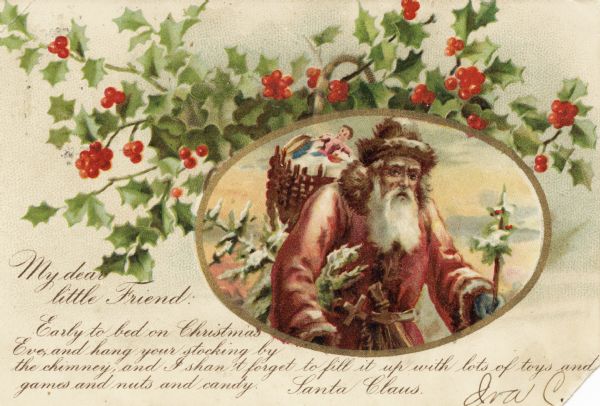 Holiday postcard of holly with Santa inside of an oval gold border. He is wearing a red coat, green mittens, a fur hat and has a basket filled with toys on his back. There is a Christmas tree under his arm and another tree in his left hand. The message on the postcard is from Santa to a child and reads as follows: "My dear little friend: Early to bed on Christmas Eve, and hang your stocking by the chimney, and I shan't forget to fill it up with lots of toys and games and nuts and candy. Santa Claus." Chromolithograph.