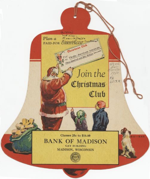 Die cut holiday card in the shape of a bell with a string attached at top as an advertisement for the Bank of Madison to "Join the Christmas Club" so you can "Plan a Paid-for Christmas." Santa Claus is holding a large sized check made out to "Thrifty Americans $350,000,000" for "Three hundred and fifty million dollars." Two children dressed for the outdoors and their dog are standing to the right of Santa Claus. A green bag to Santa's left appears to contain passbooks or money. In a yellow box at the bottom, the text reads: "Classes 25c to $10.00, Bank of Madison, Gay Building, Madison, Wisconsin." Below that is the F.D.I.C. symbol. Opposite side (not shown), is a red bell with candles, a bell, ribbons and holly. "Merry Christmas" is on the bell in white. Printed by lithography.