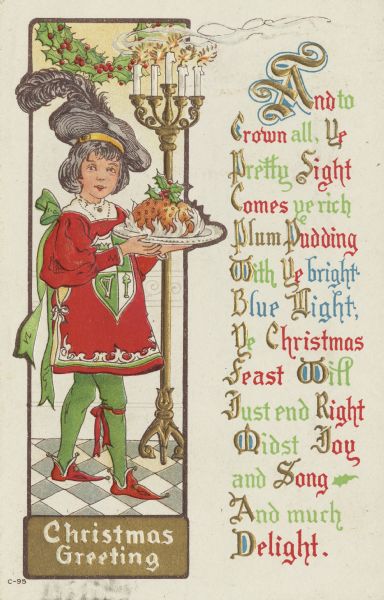 Holiday card of a boy carrying a plum pudding topped with holly. He is dressed in a red, green and white medieval style costume. His hat is grey with a plume. A candelabra with 5 candles is to his left and a swag of holly is overhead. On the right is the text, "And to Crown all, Ye Pretty Sight Comes ye rich Plum Pudding With Ye bright Blue Night,Ye Christmas Feast Will Just end Right Midst Joy and Song And much Delight." Chromolithograph. Image is embossed.