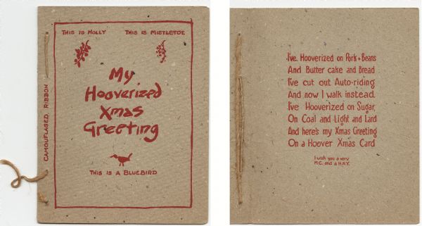 Holiday card, red ink on light brown, speckled and textured cover paper. The text appears to be referring to the economic hard times during the presidency of Herbert Hoover. Illustrations of holly, mistletoe and a bluebird appear inside a red border on the front, and are labeled with text. The greeting "My Hooverized Xmas Greeting" appears in the center. On the side is a bow made of brown string and is labeled "camouflaged ribbon." On the inside the card reads: "I've Hooverized on Pork + Beans, And Butter cake and Bread, I've cut out Auto-riding, And now I walk instead. I've Hooverized on Sugar, On Coal and Light and Lard, And here's my Xmas Greeting, On a Hoover Xmas Card. I wish you a very M.C. and a H.N.Y." Letterpress.