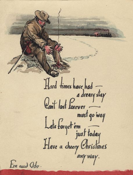 Holiday card of a hobo in a jacket and hat seated in front of a campfire, warming his hands. His bundle of belongings is on a stick by his side. His footprints in the snow lead from the railroad tracks in the background. A train is chugging across the horizon, trailing smoke from the smokestack. Text on the bottom half reads: "Hard times have had - a dreary stay, Can't last forever - must go away, Let's forget 'em - just today, Have a cheery Christmas anyway. Ern and Ode." Black ink and watercolor by hand.