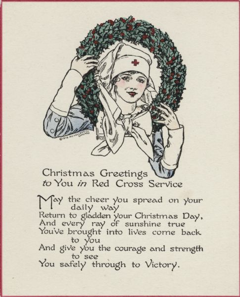 Holiday card with a nurse in uniform peering through a wreath she is holding. The card has a thin red border. The text below reads: "Christmas Greetings to You in Red Cross Service. May the cheer you spread on your daily way, Return to gladden your Christmas Day, And every ray of sunshine true, You've brought into lives come back to you, And give you the courage and strength to see, You safely through to Victory." Letterpress, then hand tinted.