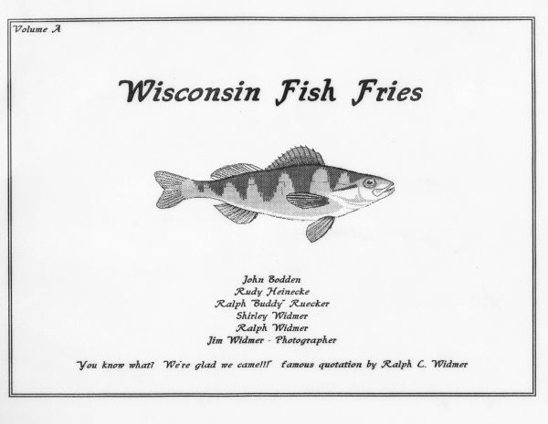 The cover of Volume A of the Widmer's fish fry collection with the drawing of a yellow perch. The quote at the bottom reads "You know what? We're glad we came!!!" by Ralph C. Widmer. The inner cover reads, "One of the great traditions native to the state of Wisconsin in the "Famous Friday Night Fish Fry." When traveling in other states, one notes the lack of that venerable tradition. 

In the early 1990s, Ralph, Shirley, and Jim Widmer invited neighbor, Oscar Bodden, to a weekly Fish Fry. Later on, Rudy Heinecke and Ralph Ruecker joined to make it a sixsome. Occasionally, other guests are invited. When Oscar Bodden passed away unexpectedly, his brother, John Bodden, filled the void. 

In August, 1997, it was decided to take a photo with some identifiable sign in front of each establishment, as well as taking a picture seated at the table, preferably with our waitress, or waiter, in the photo. Also at this time, Shirley Widmer prepared a long list of potential fish fry locations. Each member, in alphabetical order, and referring to Shirley's list, chooses where the group will dine.

In April, 1998, we began voting on the overall quality, service etc. The system rates it on a 1- to 5-star basis, and an average is determined."