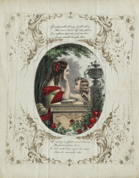 Valentine's Day card with a center oval-framed image of a woman and a cherub leaning on an ornamental stone wall. A column with an ornate top is to the right. They are surrounded by trees, flowers and foliage. The woman is wearing a dress and has flowers in her hair. The outside of the central image has an ornate border filled with foliage and flourishes. A verse above reads: "If souls always dwell above, Thou ne'er had'st left thy sphere: Or, could we keep the souls we love, I ne'er should love thee here." And verse below reads: "The many a gifted mind I meet, Tho' fairest forms I see, To love with them is far less sweet, Than to remember thee." Center image is engraved in black, then hand tinted. The border is engraved in gold ink.