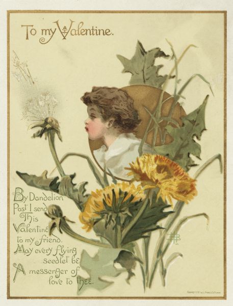Valentine's Day card with an image of a child peering out of a metallic gold circle. Surrounding the child are dandelion flowers and leaves. The child is blowing the seeds off of a seed head. The image is within a metallic gold border. In the lower left is the verse: "By Dandelion Post I send This Valentine to my friend. May every flying seedlet be A messenger of love to thee." Chromolithograph.