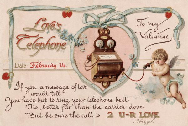 Valentine's Day card with a old-fashioned telephone inside a frame made of a blue ribbon, decorated with hearts and flowers. A cherub is holding the receiver. At the top left is the text: "Love's Telephone, Date February 14," at the top right  is: "To My Valentine." Below is the verse: "If you a message of love would tell, You have but to ring your telephone bell, 'Tis better far than the carrier dove, But be sure the call is 2 U-R LOVE." Chromolithograph.