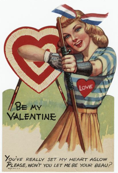Valentine's Day card with a woman archer taking aim at the recipient. A heart-shaped target is behind her. She is wearing a glove and wrist guard. Her skirt is tan and her blouse has blue and white stripes with a red heart that says "Love." In her hair is a red, white and blue cloth ribbon. The text reads "Be My Valentine, You've really set my heart aglow, Please, won't you let me be your beau?" Offset lithography and die cut.