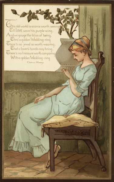 Valentine's Day card with the image of a woman sitting on a cushioned wooden bench, gazing at her wedding ring. She is wearing a long blue dress. A gray ceramic pot with a plant in it sits on the windowsill behind her. The verse in the upper left corner reads "This old world is scarce worth wearing, Till LOVE wave his purple wing, And we gauge the bliss of being, Thro' a golden Wedding-ring, There's no jewel so worth wearing, That a lover's hand may bring, There's no treasure worth comparing, With a golden Wedding-ring. Gerald Massey." Chromolithograph.