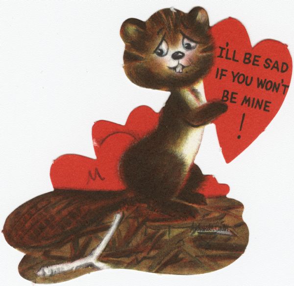 Child's Valentine's Day card with a sad beaver on a dam. He is holding a red heart with the text "I'll Be Sad If You Won't Be Mine!" on it. More hearts appear behind him. These valentines could be purchased several to a package, and children often exchanged them at school. Offset lithography and die cut.
