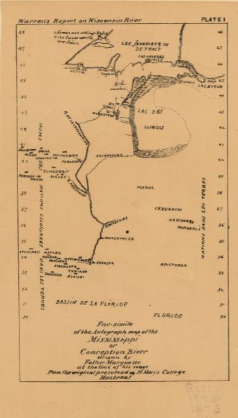 Facsimile of the Autograph Map of the Mississippi or Conception River Between May and September 1673, Father Jacques Marquette and Louis Joliet crossed what is now Wisconsin and traveled down the Mississippi River as far as Arkansas before returning; they were the first Europeans to do so. This is a facsimile of a map believed to have been drawn by Father Marquette describing their travels. Recognizable features include Green Bay, the Fox and Wisconsin River portage, and the Mississippi River, called here the Conception. This version of Marquette's map is taken from G.K. Warren's 1876 Report on the transportation route along the Wisconsin and Fox rivers in the State of Wisconsin between the Mississippi River and Lake Michigan.