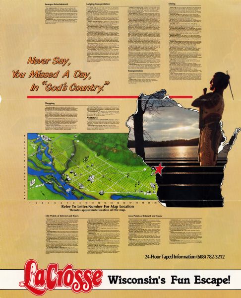 This map of La Crosse is a bird’s-eye-view map with relief shown pictorially. The cover lists many points of interests and activities in La Crosse. The cover reads: "Never Say, You Missed A Day in 'God's Country.'" and advertises a 24-hour phone line of taped information. The other pages of the map includes various directories and statistics, and color images of activities in La Crosse.