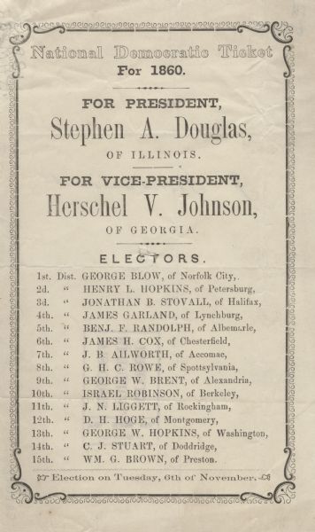 National Democratic Ticket for the United States Presidential Election, Stephen A. Douglas and for Vice President, Herschel V. Johnson. Voters that desired to select a straight party ticket would simply sign the back of the ballot and the election officials would place it on the appropriate spindle. Many of the ballots from this time period display a hole in the middle. The signature on the back of this ballot is indecipherable. The election that year had 4 candidates, Stephen A. Douglas for the National Democratic Party, John C. Breckinridge for the Southern Democratic Party, John Bell for the new Constitutional Union Party and Abraham Lincoln for the Republican Party.