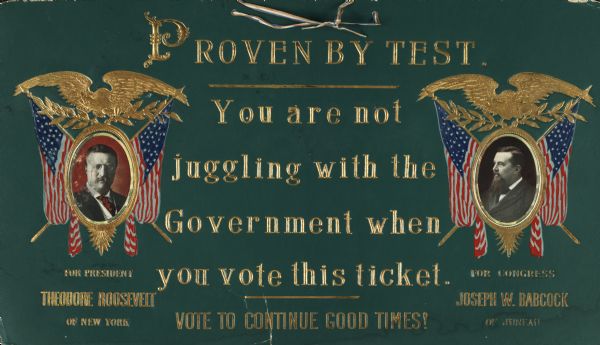 A Republican campaign placard that could be hung by a red, white and blue ribbon threaded through eyelets at the top. Portraits of Theodore Roosevelt (candidate for President) and Joseph W. Babcock (candidate for House of Representatives). Both portraits appear inside of gold foil stamped ovals with the American eagle holding olive branches above and American flags on each side. All of the text is foil stamped in gold, "Proven By Test. You are not juggling with the Government when you vote this ticket. Vote To Continue Good Times."