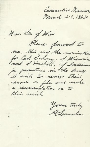 Brief letter from President Abraham Lincoln to Secretary of War Edwin Stanton asking to see the files for Carl Schurz of Wisconsin and Milo Smith Haskell (Hascall) of Indiana so that he might review their qualifications for military promotion. Schurz was appointed brigadier general. Schurz had no military training, but Lincoln promoted him in order to encourage enlistment by German immigrants. The original Lincoln autograph was presented to the Historical Society by Hascall, however, a photocopy rather than the original was scanned.