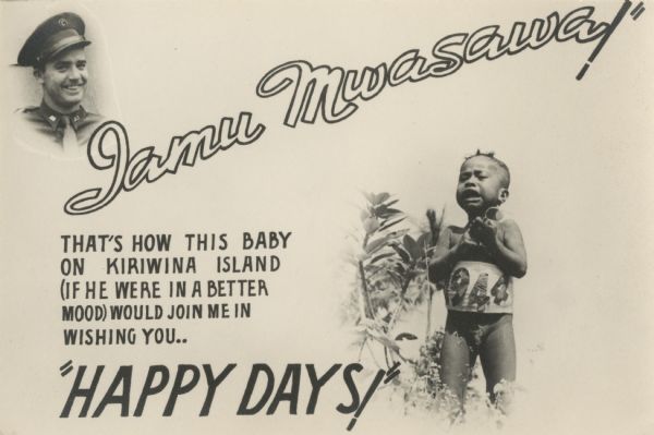 A photograghic card created by Robert Doyle to wish friends and family "Iamu Mwasawa!" A smiling, quarter-length portrait of Robert Doyle in uniform appears in the upper left corner. In the lower right, an upset indigenous toddler wearing a banner around his middle with 1944 pasted on it stands next to some foliage, and holds a pair of sunglasses in his hands. The text on the card reads "Iamu Mwasawa! That's how this baby on Kiriwina Island (if he were in a better mood) would join me in wishing you...Happy Days!" The photo of the child was taken on Kiriwina Island in the Solomon Sea, New Guinea (present day Papua New Guinea).
