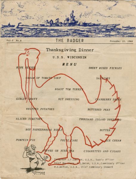 Front cover of "The Badger," official newspaper of the U.S.S. <i>Wisconsin</i>, with a Thanksgiving dinner menu set against an outline in red ink of a large turkey being led on a leash by the small figure of a man in a sailor's hat and holding a fork, knife, and spoon. "W.E. Brennan 'H' ---11-44" is printed beneath the sailor figure. The masthead of the paper features a view of the ship in profile sailing against a cloud-filled sky, and is printed in blue ink.