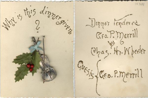 Front and inside front covers of a menu with a three-dimensional violin, a stringed bow, a sprig of cloth holly leaves and three berries, and a blue ribbon bow tying the assemblage together, with the question, "Why is this dinner given?" in thick, raised, gold hand lettering. The inside front cover gives the answer: "Dinner tendered Geo. P. Merrill by Chas. H. Wheeler" and "Guests: Geo. P. Merrill".
