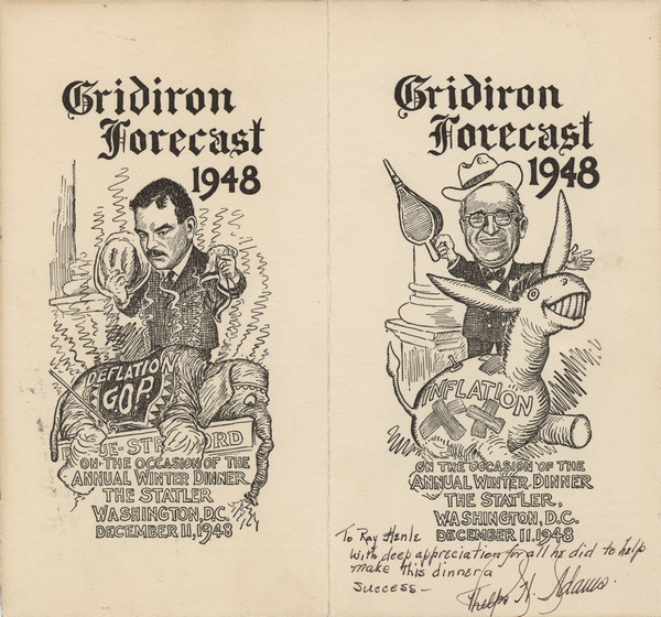 Two cartoons (by Clifford K. Berryman?) for the winter dinner of the Gridiron Club, each entitled, "Gridiron Forecast 1948": one of Thomas Dewey holding a hat and handkerchief and standing over a slumped over elephant that wears a blanket marked, "Deflation G.O.P."; the other of Harry Truman holding a fireplace bellows and standing behind a patched blow-up donkey marked, "Inflation". Inscribed, "To Ray Henle with deep appreciation for all he did to help make this dinner a success- Phelps H. Adams."