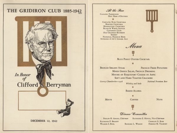 Front and back sides of a two-sided menu for a dinner in honor of cartoonist and member Clifford K. Berryman, with a portrait of Berryman and a gridiron as a backdrop. A teddy bear, a figure Berryman is credited with popularizing after creating a 1902 cartoon with a bear and Teddy Roosevelt, looks up at Berryman. Clifford Berryman created many of the cartoons on Gridiron Club dinner menus, as did his cartoonist son, Jim Berryman (also a club member), who drew the portrait on this menu.