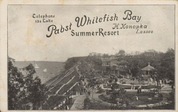 Text on front reads: "Telephone Lake 136. Pabst Whitefish Bay Summer Resort. H. Konopka, Lessee." Elevated view of Pabst Whitefish Bay Resort on the shores of Lake Michigan, with pedestrians walking on the numerous paths that lead to the resort's entrance. Many tables with seating are located on the lawns and trees surround the buildings. Opened in 1889 by the Pabst Brewing Company, Whitefish Bay Resort closed in 1914.<p>Text on reverse reads: "Don’t fail to visit Whitefish Bay Resort.<br>This splendid summer resort on the beautiful shore of Lake Michigan, is the gathering place of the entire population of Milwaukee during the warmer season of the year. Every day GRAND CONCERT by JOS. CLAUDER'S QUINTETTE. Sunday’s double concert by JOS. CLAUDER'S CONCERT KAPELLE. Admission free. Use of the FERRIS WHEEL 300 feet above the surface of the lake, and of numerous elegant ROWING BOATS at very reasonable rates. Every night Grand ELECTRIC ILLUMINATION of the entire establishment with 40 Arc Lights and Colored Effects. Different other attractions. First-class Restaurant. Fresh Whitefish served every day. All Refreshments A No. 1 at very reasonable prices.<br>Regular dinner only 50 Cents. Served every Sunday.<br>ELECTRIC CARS running to Whitefish Bay every five minutes on Sundays; weekdays every 10 minutes. Take any car and transfer to Whitefish Bay line.<br>Pleasure steamer 'Bloomer Girl' leaving Grand Ave. Bridge as follows: SUNDAYS–10 a.m.; 2 p.m.; 4:50 p.m. and 8 p.m. Returning to the city 11 a.m.; 3 p.m.; 6 p.m. and 10:30 p.m. DURING THE WEEK – 2 PM. And 7:45 PM; returning to the city 4:45 p.m. and 10:30 p.m.<br>Fine Bicycle Roads to the Park.<br>Don’t fail to visit Whitefish Bay Resort. H. Konopka, Lessee. Telephone Lake 136."</p>