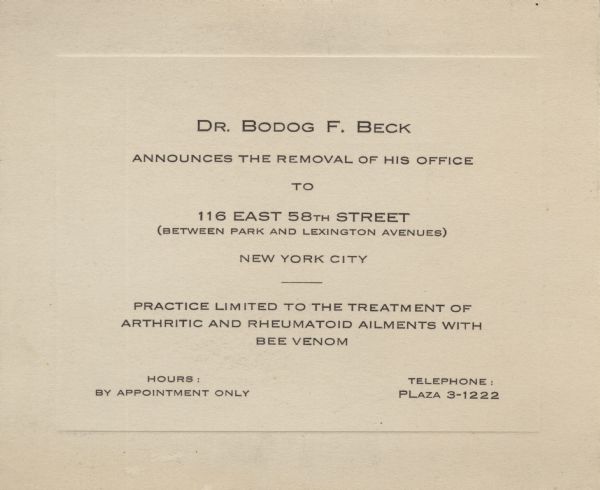 A moving announcement from Dr. Bodog F. Beck. Announcing the removal of his office to 116 East 58th Street between Park and Lexington Avenues, New York City, New York. "Practice limited to the treatment of arthritic and rheumatoid ailments with bee venom."