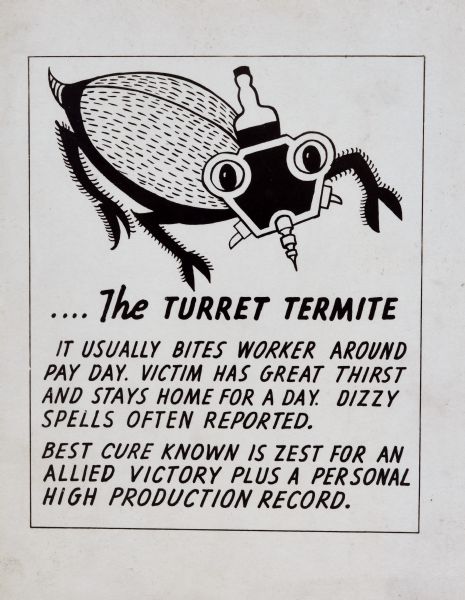 Graphic design of a termite with a boring tool for its nose and a bottle jutting out of its head. The text reads: "The Turret Termite, It usually bites worker around pay day. Victim has great thirst and stays home for a day. Dizzy spells often reported. Best cure known is zest for an allied victory plus a personal high production record." Visual and textual references to the turret suggest its association to Gisholt Machine Company. 