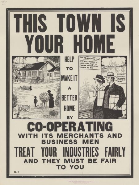 Poster with two cartoon panels. In the first, silhouetted figures are working in the yard in front of a large house with a public school and a factory with smokestacks in the background. A cartoon blackbird is commenting: "Be as proud of your town and its industries as you are of your home." In the second panel, a man and woman carrying packages are looking into the shop window of a dry goods store. On the window is a sign that reads: "For the good of this town, buy what you need at home — for that is where you earn the money to buy." The man says: "It's only fair that we do our buying at home." Poster text reads: "THIS TOWN IS YOUR HOME. Help to make it a better home by CO-OPERATING with its merchants and business men. TREAT YOUR INDUSTRIES FAIRLY and they must be fair to you."