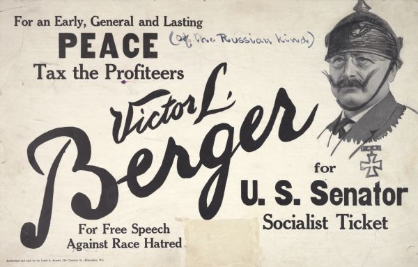 Campaign poster for Victor Berger (1860-1929), U.S. Senatorial campaign. The poster was used by Berger, Socialist candidate for the U.S. Senate in the campaign to succeed Paul O. Hustin, held in April 1918. Berger ran on the anti-war platform and was dubbed by all the loyalists as being a friend of the German Kaiser.<p>The poster has been vandalized so the words "For an Early, General and Lasting Peace" is followed by the phrase "of the Russian kind" in parentheses. Additionally, the likeness of Berger has been sketched upon to portray him wearing an early Pickelhaube combat helmet, decorated with the iron cross, and wearing the typical moustache of the Kaiser.
