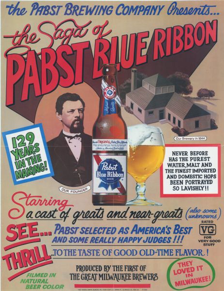 An advertising poster for Pabst Blue Ribbon beer. The poster features an image of a young man with a caption reading "our founder," a bottle of Pabst Blue Ribbon and an overflowing glass of beer. In the background is a drawing on the brewery buildings with a caption that reads "Our brewery in 1844." The poster is designed to look like a movie poster and says "The Pabst Brewing Company presents... the saga of Pabst Blue Ribbon, 129 years in the making, never before has the purest water, malt and the finest imported and domestic hops been portrayed so lavishly!! Starring a cast of greats and near-greats (also some unknowns), See... Pabst selected as America's best and some really happy judges!! Thrill... to the taste of good old-time flavor! Rated VG for very good stuff, filmed in natural beer color, produced by the first of the great Milwaukee brewers, They loved it in Milwaukee!"