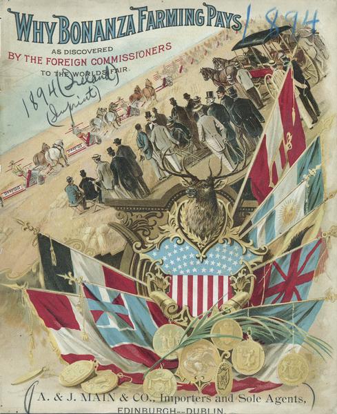 Cover of an advertising catalog for William Deering & Company featuring a chromolithograph of Worlds Fair foreign commissioners observing Deering grain binders in the field. At the bottom is a display of flags, and medals, and a deer head. Caption reads: "Why bonanza farming pays as discovered by the foreign commissioners to the Worlds Fair." The catalog is imprinted with the name "A.J. Main & Co., importers and sole agents, Edinburgh, Dublin [Ireland]." Printed by Koerner & Hayes of Buffalo and Chicago.