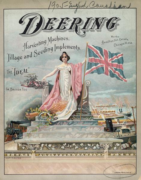 Front cover of a Canadian advertising catalog for International Harvester's Deering line of harvesting machines, tillage and seeding implements. Features a chromolithograph illustration of a woman on a throne holding a  British flag. Ships and a train are in the background. There is small illustration of a Deering Ideal grain binder with the text: "The Ideal" and "I'm British too." Printed by the London Printing and Litho. Co.