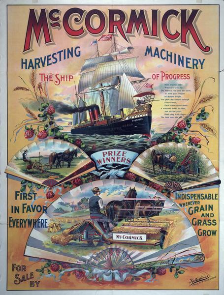 Advertising poster for the McCormick Harvesting Machine Company. Includes color illustrations of a grain binder, mower, reaper and a large steam powered sailing ship. The ship is called the "Ship of Progress" and has a grain binder on the bow. Includes the text "the ship of progress; hail, mighty ship, where'er you dip the billows roll with life anew, as with your weight of reaper freight, you plow the waters through, forevermore, each wave-kissed shore a welcome holds for thee, and all the years shall ring with cheers - the land unto the sea." The poster was printed by Ketterlinus of Chicago, Philadelphia and New York.