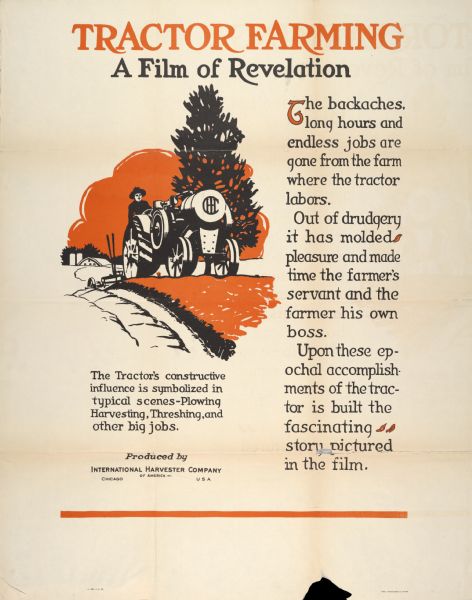 Advertising poster for a film produced by International Harvester in which "the tractor's constructive influence is symbolized in typical scenes - plowing, harvesting, threshing and other big jobs." Includes the title "Tractor Farming: A Film of Revelation." Printed by Magill-Weinsheimer Company, Chicago, Illinois.