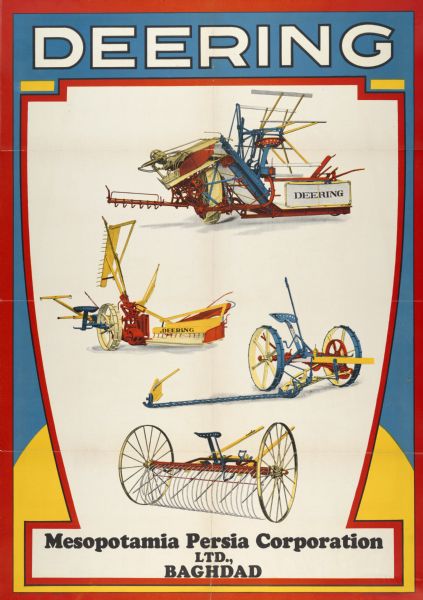 Advertising poster for Deering harvesting machinery. Includes color illustrations of a grain binder, reaper, mower and hay rake. Printed by the Walter M. Carqueville Company of Chicago for distribution in Iraq. Imprinted with the names "Mesopotamia Persia Corporation, LTD." and "Baghdad."
