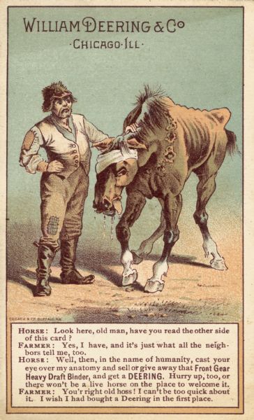 Advertising card produced by William Deering and Company, manufacturers of agricultural machinery. Features an illustration of a farmer in patched and ragged clothing talking with his broken down and bandaged horse. The horse is urging him "in the name of humanity" to get a Deering grain binder instead of the "heavy draft" machine he has to pull.